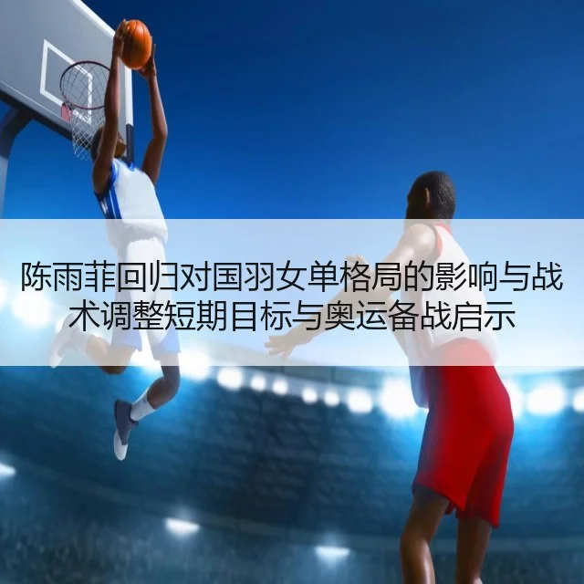 陈雨菲回归对国羽女单格局的影响与战术调整短期目标与奥运备战启示